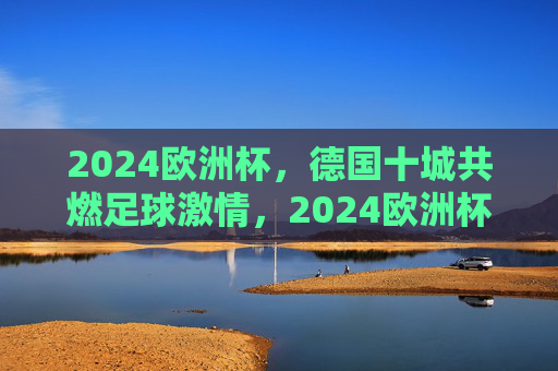 2024欧洲杯，德国十城共燃足球激情，2024欧洲杯，德国十城共燃足球激情