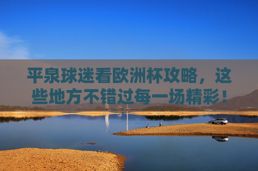 平泉球迷看欧洲杯攻略，这些地方不错过每一场精彩！平泉球迷欧洲杯观赛攻略，不错过每一场精彩