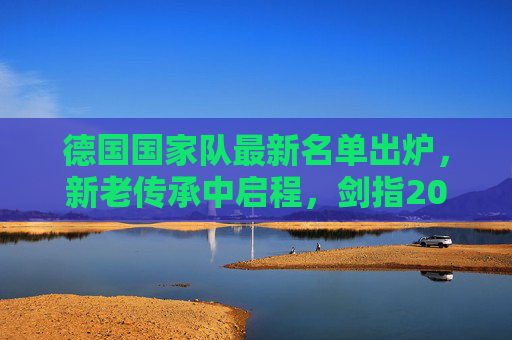 德国国家队最新名单出炉，新老传承中启程，剑指2026世界杯新征程，德国队最新名单出炉，新老传承启程剑指2026世界杯