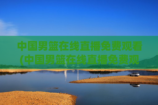 中国男篮在线直播免费观看(中国男篮在线直播免费观看高清)