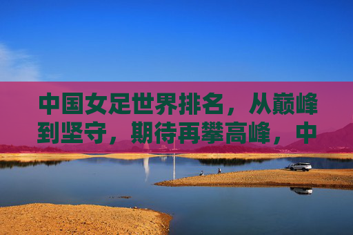 中国女足世界排名，从巅峰到坚守，期待再攀高峰，中国女足世界排名，从巅峰坚守到再攀高峰