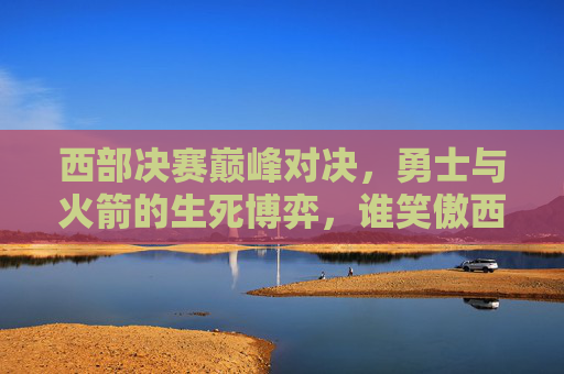 西部决赛巅峰对决，勇士与火箭的生死博弈，谁笑傲西部？西部决赛巅峰对决，勇士火箭生死博弈，谁笑傲西部？