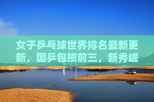 女子乒乓球世界排名最新更新,国乒包揽前三,新秀崛起重塑竞争格局,国乒包揽女子乒乓球世界前三,新秀崛起重塑竞争格局