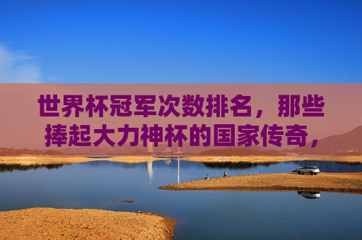 世界杯冠军次数排名，那些捧起大力神杯的国家传奇，世界杯冠军次数排名，捧起大力神杯的国家传奇