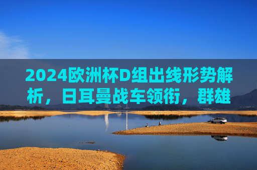 2024欧洲杯D组出线形势解析，日耳曼战车领衔，群雄逐鹿谁突围？2024欧洲杯D组出线形势，日耳曼战车领衔，群雄逐鹿谁突围？