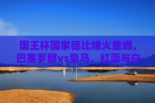 国王杯国家德比烽火重燃,巴塞罗那vs皇马,红蓝与白衣的荣耀之战,国王杯国家德比烽火重燃,巴塞罗那vs皇马,红蓝白衣荣耀之战