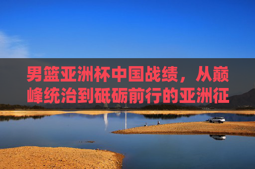男篮亚洲杯中国战绩，从巅峰统治到砥砺前行的亚洲征程，男篮亚洲杯中国征程，从巅峰统治到砥砺前行