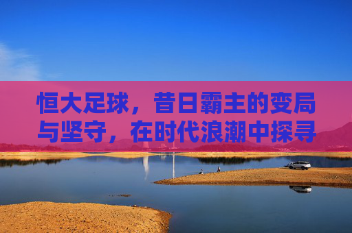 恒大足球,昔日霸主的变局与坚守,在时代浪潮中探寻新篇章,恒大足球,昔日霸主的变局坚守与时代新章