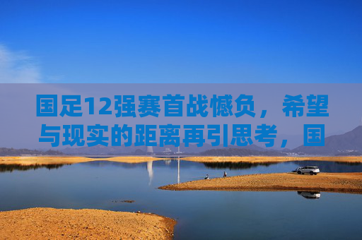 国足12强赛首战憾负，希望与现实的距离再引思考，国足12强赛首战憾负，希望与现实的距离再引思考