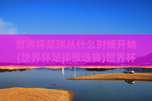 世界杯足球从什么时候开始(世界杯足球预选赛)世界杯足球开始时间与预选赛