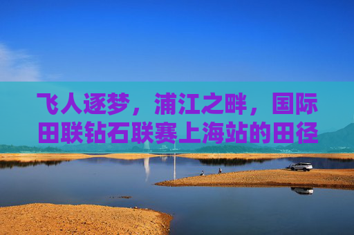 飞人逐梦,浦江之畔,国际田联钻石联赛上海站的田径盛宴,飞人逐梦浦江畔,国际田联钻石联赛上海站田径盛宴