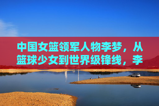 中国女篮领军人物李梦，从篮球少女到世界级锋线，李梦，从篮球少女到世界级女篮领军锋线