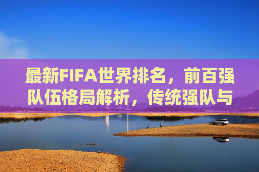 最新FIFA世界排名，前百强队伍格局解析，传统强队与新兴力量谁主沉浮？最新FIFA世界排名前百强格局解析，传统强队与新兴力量谁主沉浮？