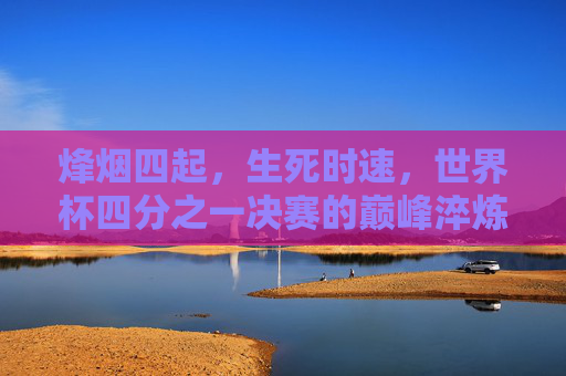 烽烟四起,生死时速,世界杯四分之一决赛的巅峰淬炼,世界杯四分之一决赛,烽烟四起,生死时速巅峰淬炼