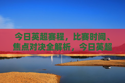 今日英超赛程，比赛时间、焦点对决全解析，今日英超赛程，比赛时间、焦点对决全解析