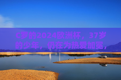 C罗的2024欧洲杯，37岁的少年，仍在为热爱加冕，37岁少年C罗，2024欧洲杯，为热爱加冕