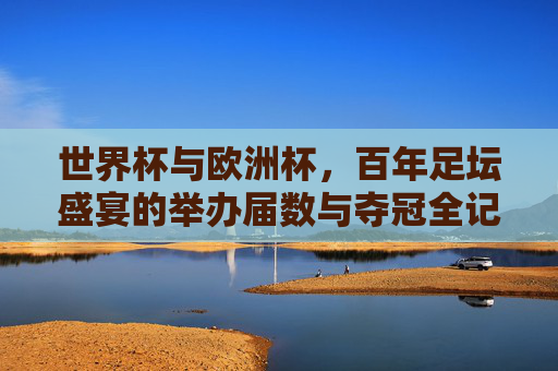 世界杯与欧洲杯,百年足坛盛宴的举办届数与夺冠全记录
