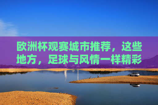 欧洲杯观赛城市推荐,这些地方,足球与风情一样精彩!欧洲杯观赛城市,足球与风情,一样精彩