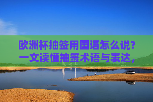 欧洲杯抽签用国语怎么说?一文读懂抽签术语与表达,欧洲杯抽签国语表达,一文读懂抽签术语