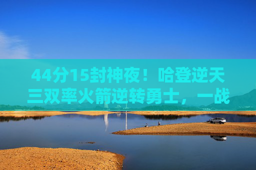 44分15封神夜!哈登逆天三双率火箭逆转勇士,一战加冕西部之王,44+15+15封神夜!哈登三双率火箭逆转勇士加冕西部之王