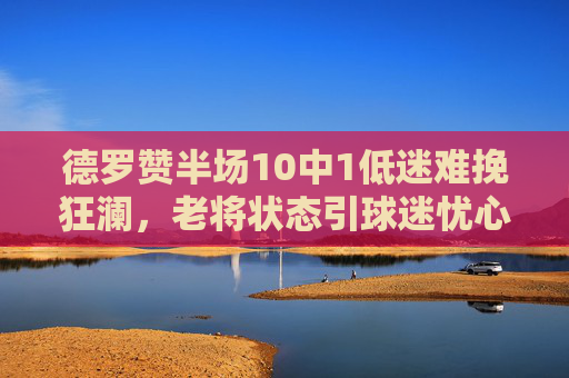 德罗赞半场10中1低迷难挽狂澜，老将状态引球迷忧心，德罗赞半场10中1低迷难挽狂澜 老将状态引球迷忧心