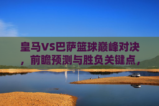 皇马VS巴萨篮球巅峰对决,前瞻预测与胜负关键点,皇马VS巴萨巅峰篮球对决前瞻,胜负关键点解析