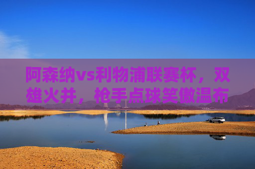 阿森纳vs利物浦联赛杯,双雄火并,枪手点球笑傲温布利,联赛杯双雄火并,阿森纳点球笑傲温布利