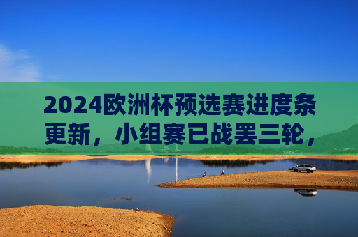 2024欧洲杯预选赛进度条更新，小组赛已战罢三轮，强队稳扎稳打，黑马崭露头角，2024欧洲杯预选赛小组赛三轮战罢，强队稳扎稳打，黑马崭露头角