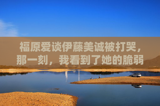 福原爱谈伊藤美诚被打哭，那一刻，我看到了她的脆弱与倔强，福原爱谈伊藤美诚被打哭，那一刻的脆弱与倔强