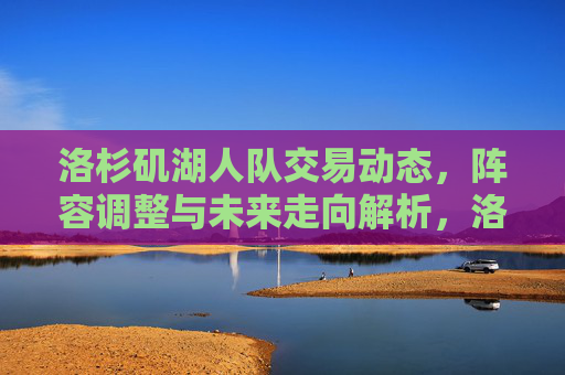 洛杉矶湖人队交易动态，阵容调整与未来走向解析，洛杉矶湖人队交易动态、阵容调整与未来走向解析
