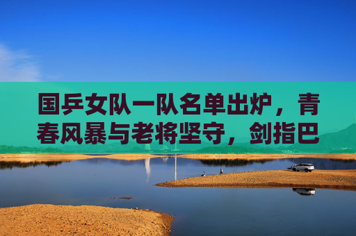 国乒女队一队名单出炉，青春风暴与老将坚守，剑指巴黎新周期，国乒女队一队名单出炉，青春风暴与老将坚守，剑指巴黎新周期