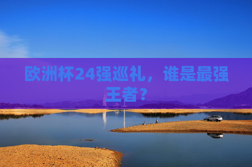 欧洲杯24强巡礼,谁是最强王者?