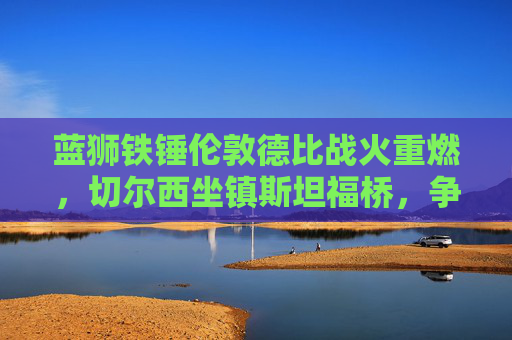 蓝狮铁锤伦敦德比战火重燃,切尔西坐镇斯坦福桥,争四关键战迎西汉姆联挑战,蓝狮铁锤伦敦德比战火重燃 切尔西争四关键战迎西汉姆联