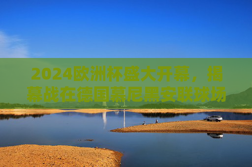 2024欧洲杯盛大开幕，揭幕战在德国慕尼黑安联球场点燃战火，2024欧洲杯揭幕战 慕尼黑安联球场点燃战火