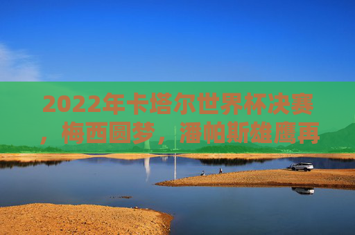 2022年卡塔尔世界杯决赛，梅西圆梦，潘帕斯雄鹰再登巅峰，梅西圆梦！潘帕斯雄鹰再登世界杯巅峰