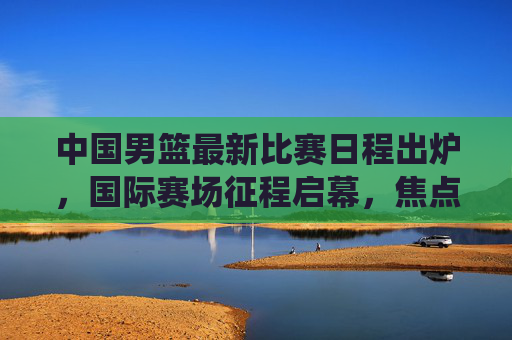 中国男篮最新比赛日程出炉，国际赛场征程启幕，焦点战役引球迷期待，中国男篮最新国际赛程出炉 征程启幕引期待