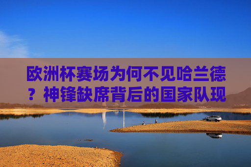 欧洲杯赛场为何不见哈兰德？神锋缺席背后的国家队现实与团队困境，哈兰德缺席欧洲杯，国家队现实与团队困境