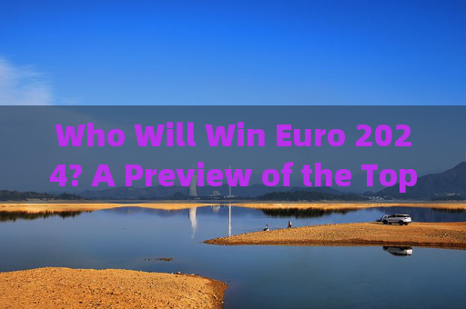 Who Will Win Euro 2024? A Preview of the Top Contenders，2024欧洲杯夺冠热门预览