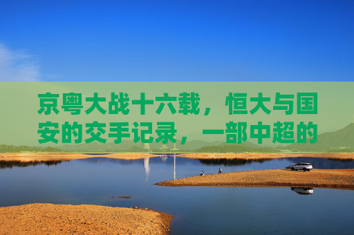 京粤大战十六载,恒大与国安的交手记录,一部中超的恩怨史诗