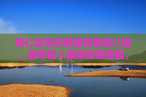 拜仁双杀巴黎强势晋级八强,德甲巨人展现冠军底蕴,拜仁双杀巴黎强势八进 德甲巨人底蕴尽显
