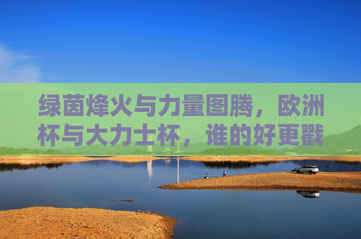 绿茵烽火与力量图腾,欧洲杯与大力士杯,谁的好更戳中你?绿茵烽火与力量图腾,欧洲杯VS大力士杯,谁的燃点更戳你