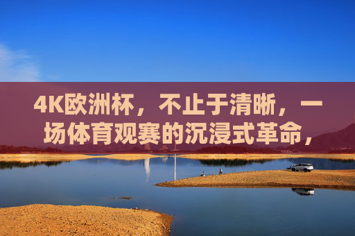 4K欧洲杯，不止于清晰，一场体育观赛的沉浸式革命，4K欧洲杯，沉浸式观赛的革命