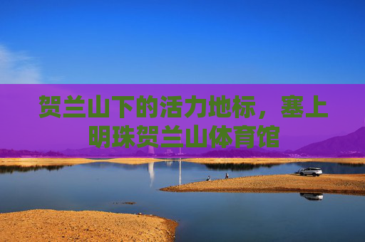 贺兰山下的活力地标,塞上明珠贺兰山体育馆