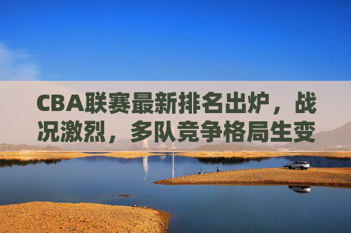 CBA联赛最新排名出炉,战况激烈,多队竞争格局生变,CBA最新排名出炉,战况激烈多队竞争格局生变
