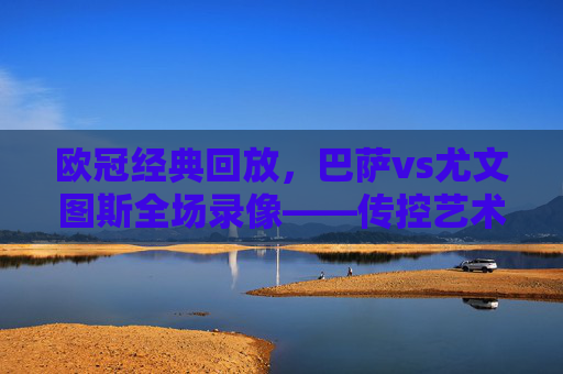 欧冠经典回放，巴萨vs尤文图斯全场录像——传控艺术与铁血防守的巅峰对决，欧冠经典回放，巴萨vs尤文图斯——传控与铁血防守的巅峰对决