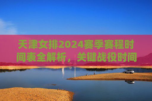 天津女排2024赛季赛程时间表全解析,关键战役时间点、观赛指南一文掌握,天津女排2024赛季赛程全解析,关键战役时间点与观赛指南