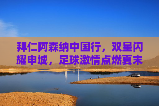拜仁阿森纳中国行，双星闪耀申城，足球激情点燃夏末申城，拜仁阿森纳中国行，双星闪耀，激情点燃夏末申城