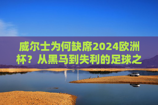 威尔士为何缺席2024欧洲杯?从黑马到失利的足球之路,威尔士从黑马到缺席2024欧洲杯,足球之路的失利转折