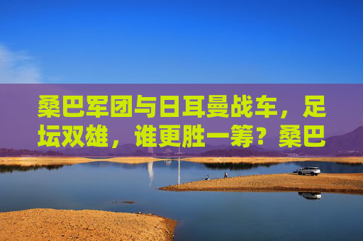 桑巴军团与日耳曼战车,足坛双雄,谁更胜一筹?桑巴军团VS日耳曼战车,足坛双雄谁更胜一筹?