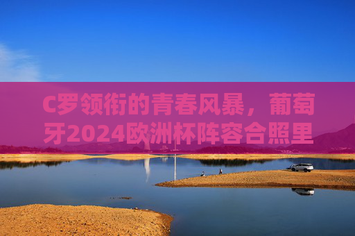 C罗领衔的青春风暴，葡萄牙2024欧洲杯阵容合照里的传承与野心，C罗领衔葡萄牙青春风暴，2024欧洲杯合照里的传承与野心